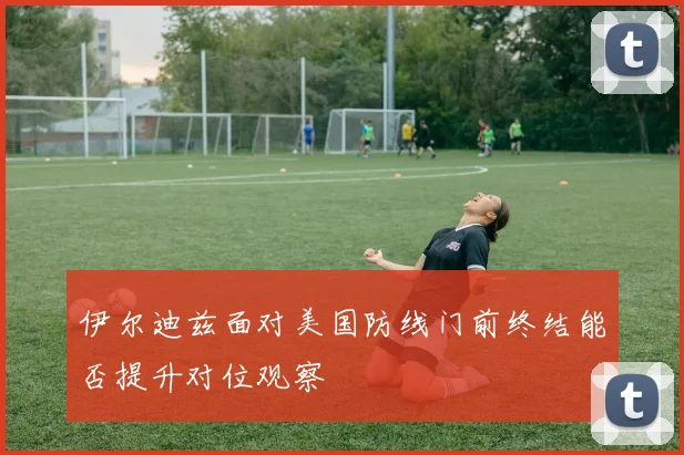 伊尔迪兹面对美国防线门前终结能否提升对位观察