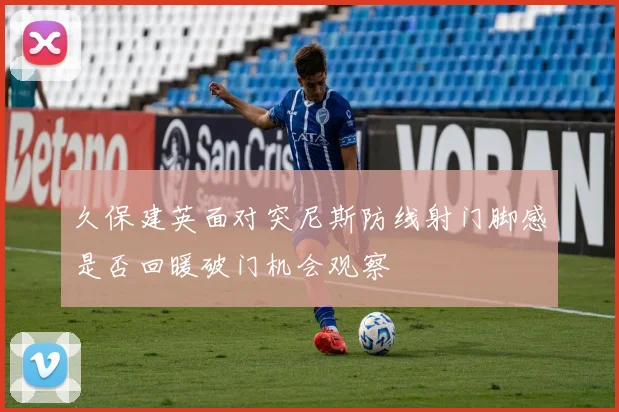 久保建英面对突尼斯防线射门脚感是否回暖破门机会观察