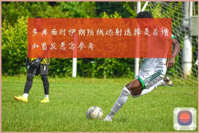 多库面对伊朗防线远射选择是否增加首发悬念参考