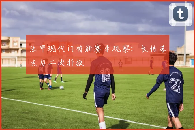 法甲现代门将新赛季观察:长传落点与二次扑救