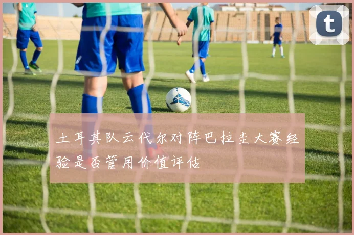 土耳其队云代尔对阵巴拉圭大赛经验是否管用价值评估