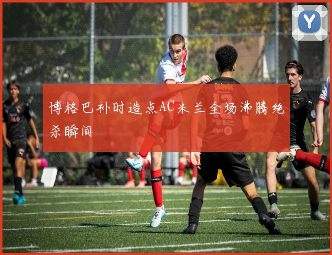 博格巴补时造点AC米兰全场沸腾绝杀瞬间