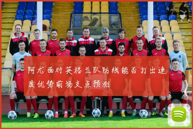 阿尤面对英格兰队防线能否打出速度优势前场支点预测