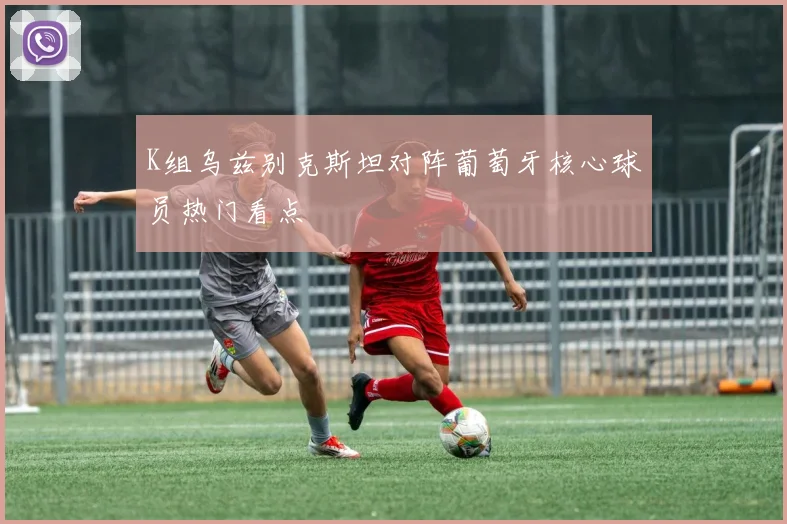 K组乌兹别克斯坦对阵葡萄牙核心球员热门看点