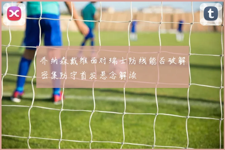 乔纳森戴维面对瑞士防线能否破解密集防守首发悬念解读