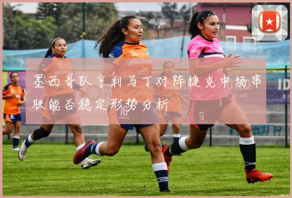 墨西哥队亨利马丁对阵捷克中场串联能否稳定形势分析