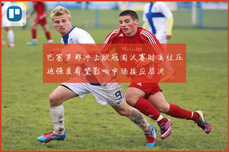 巴塞罗那冲击欧冠淘汰赛时高位压迫强度有望影响中场接应层次