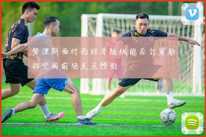 努涅斯面对西班牙防线能否打穿肋部空间前场支点预测