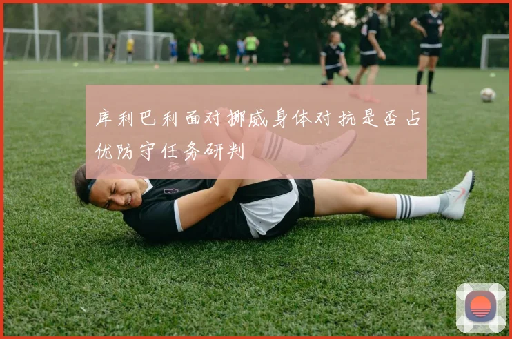 库利巴利面对挪威身体对抗是否占优防守任务研判