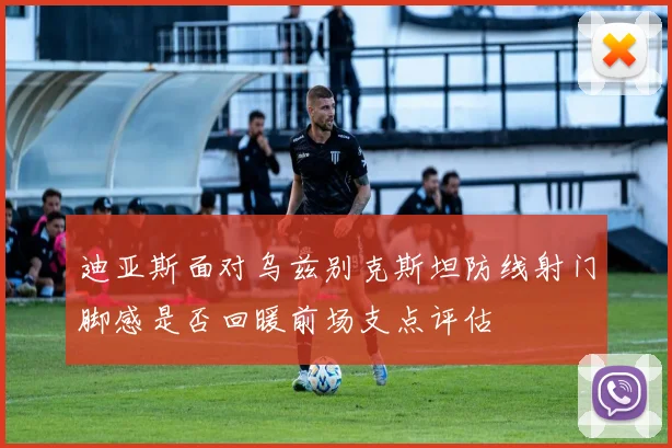 迪亚斯面对乌兹别克斯坦防线射门脚感是否回暖前场支点评估