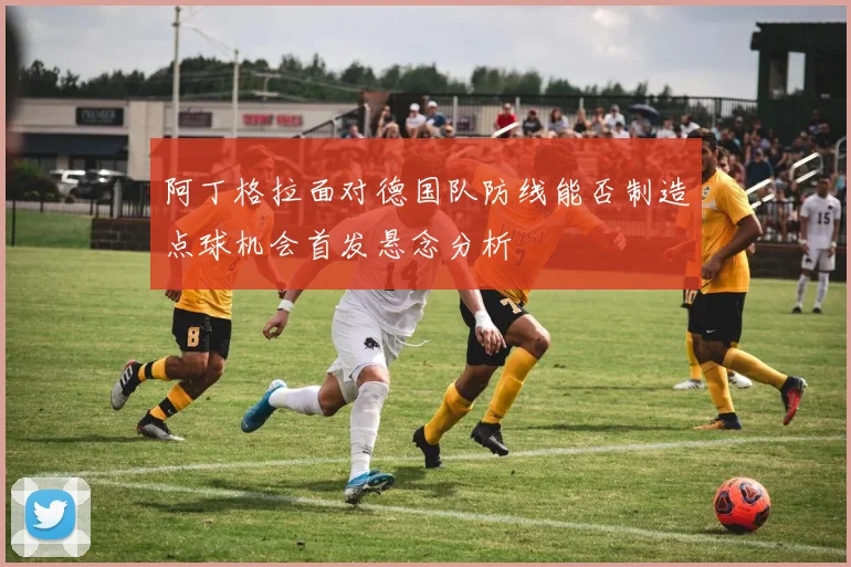 阿丁格拉面对德国队防线能否制造点球机会首发悬念分析